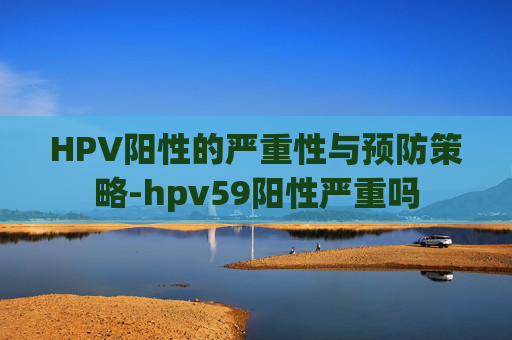 HPV阳性的严重性与预防策略-hpv59阳性严重吗
