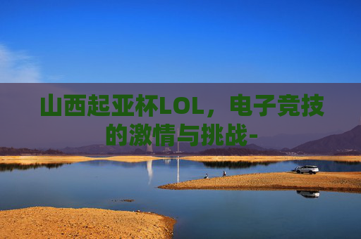 山西起亚杯LOL，电子竞技的激情与挑战-