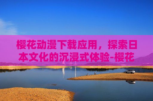 樱花动漫下载应用，探索日本文化的沉浸式体验-樱花动漫下载应用官网
