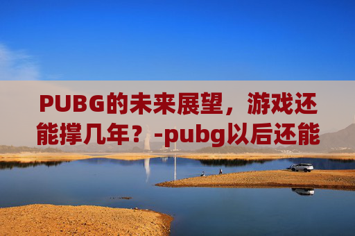 PUBG的未来展望，游戏还能撑几年？-pubg以后还能玩吗