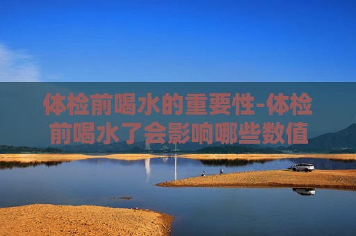 体检前喝水的重要性-体检前喝水了会影响哪些数值