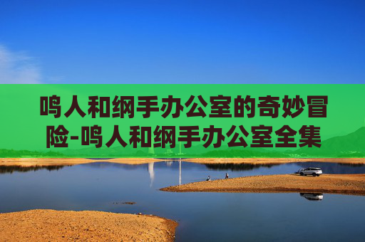 鸣人和纲手办公室的奇妙冒险-鸣人和纲手办公室全集