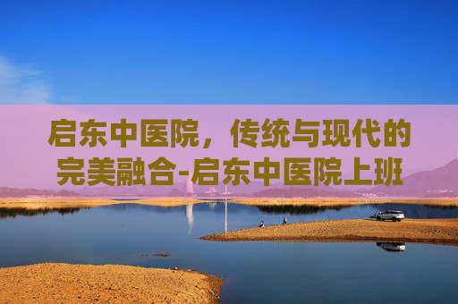 启东中医院，传统与现代的完美融合-启东中医院上班时间几点钟