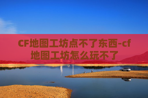 CF地图工坊点不了东西-cf地图工坊怎么玩不了