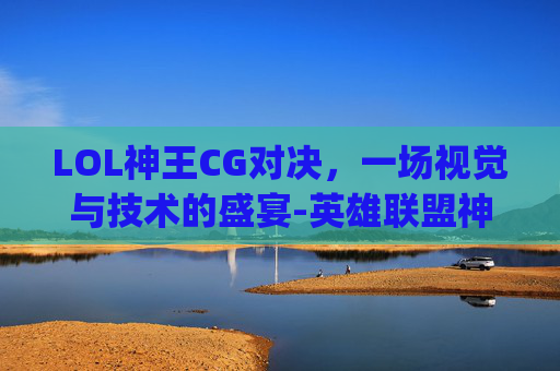 LOL神王CG对决，一场视觉与技术的盛宴-英雄联盟神王对决cg