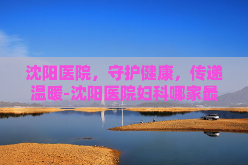 沈阳医院，守护健康，传递温暖-沈阳医院妇科哪家最好