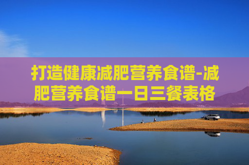 打造健康减肥营养食谱-减肥营养食谱一日三餐表格