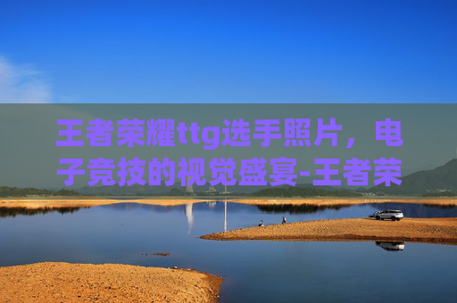 王者荣耀ttg选手照片，电子竞技的视觉盛宴-王者荣耀ts选手