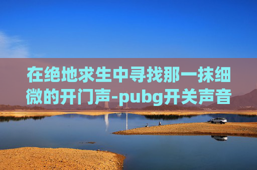 在绝地求生中寻找那一抹细微的开门声-pubg开关声音快捷键