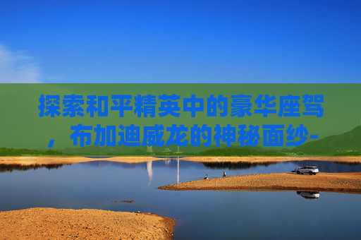 探索和平精英中的豪华座驾，布加迪威龙的神秘面纱-和平精英布加迪威龙什么时候出