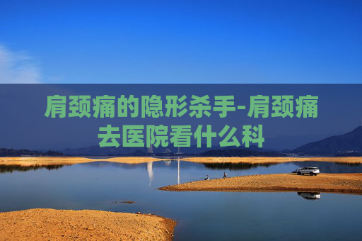 肩颈痛的隐形杀手-肩颈痛去医院看什么科