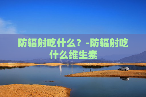 防辐射吃什么？-防辐射吃什么维生素