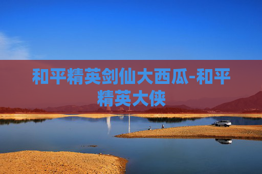和平精英剑仙大西瓜-和平精英大侠