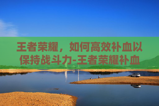 王者荣耀，如何高效补血以保持战斗力-王者荣耀补血仔