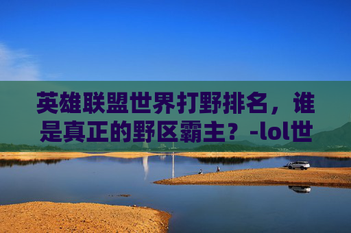 英雄联盟世界打野排名，谁是真正的野区霸主？-lol世界打野排名前十