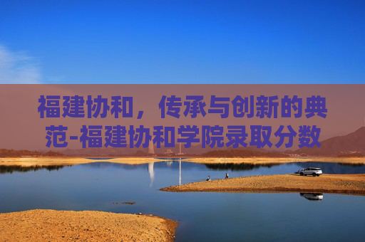 福建协和，传承与创新的典范-福建协和学院录取分数线