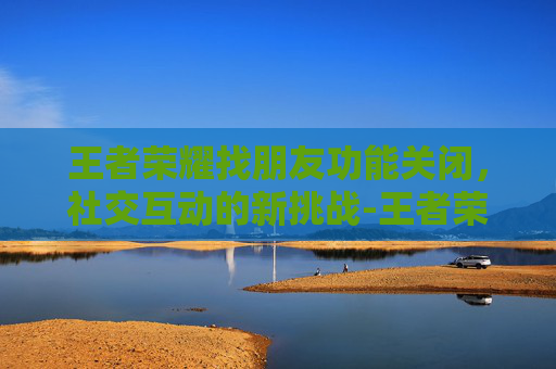 王者荣耀找朋友功能关闭，社交互动的新挑战-王者荣耀 找朋友 功能关闭