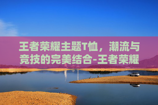 王者荣耀主题T恤，潮流与竞技的完美结合-王者荣耀 t恤