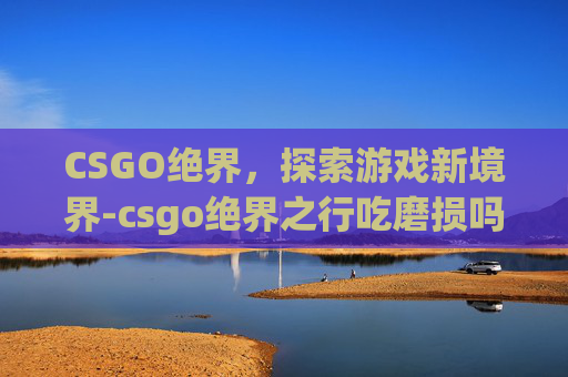 CSGO绝界，探索游戏新境界-csgo绝界之行吃磨损吗