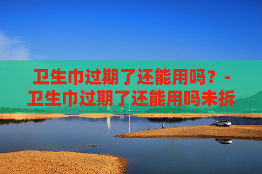 卫生巾过期了还能用吗？-卫生巾过期了还能用吗未拆封