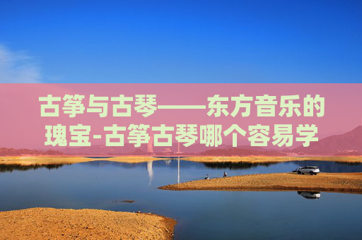 古筝与古琴——东方音乐的瑰宝-古筝古琴哪个容易学