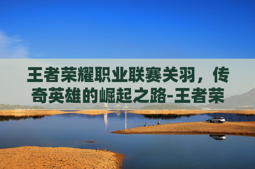 王者荣耀职业联赛关羽，传奇英雄的崛起之路-王者荣耀职业联赛关羽怎么获得