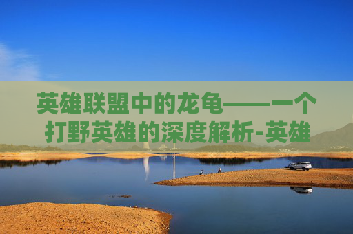 英雄联盟中的龙龟——一个打野英雄的深度解析-英雄联盟龙龟打野怎么玩怎么出装