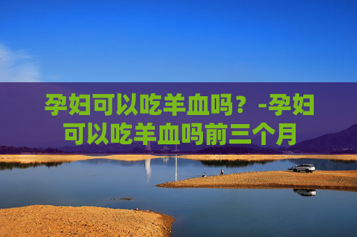 孕妇可以吃羊血吗？-孕妇可以吃羊血吗前三个月