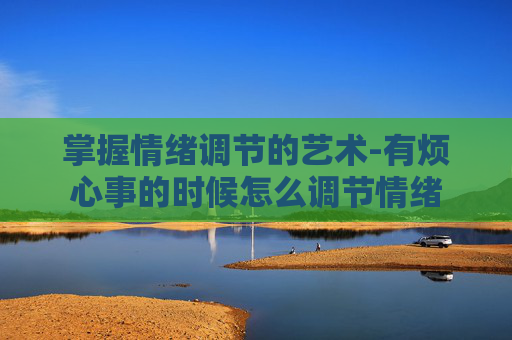 掌握情绪调节的艺术-有烦心事的时候怎么调节情绪