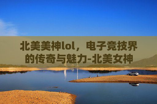 北美美神lol，电子竞技界的传奇与魅力-北美女神