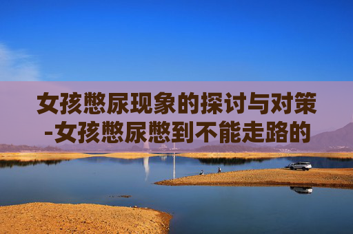 女孩憋尿现象的探讨与对策-女孩憋尿憋到不能走路的搞笑视频