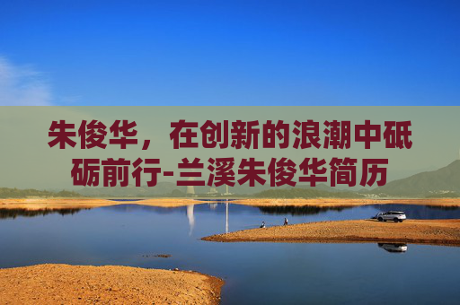 朱俊华，在创新的浪潮中砥砺前行-兰溪朱俊华简历