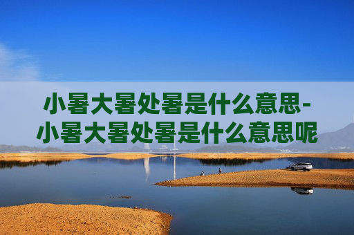 小暑大暑处暑是什么意思-小暑大暑处暑是什么意思呢