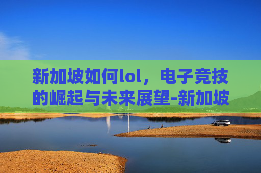新加坡如何lol，电子竞技的崛起与未来展望-新加坡如何解除禁赌令
