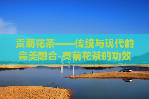 贡菊花茶——传统与现代的完美融合-贡菊花茶的功效与作用