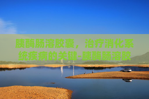胰酶肠溶胶囊，治疗消化系统疾病的关键-胰酶肠溶胶囊饭前吃还是饭后吃