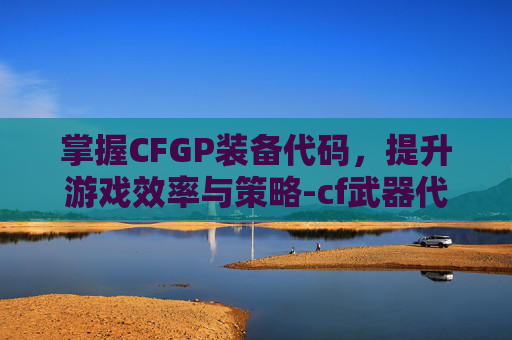 掌握CFGP装备代码，提升游戏效率与策略-cf武器代码