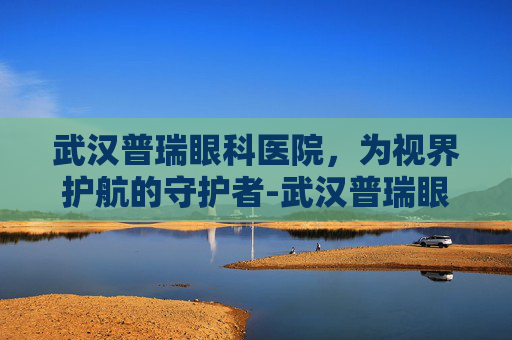 武汉普瑞眼科医院，为视界护航的守护者-武汉普瑞眼科医院和爱尔眼科哪个好