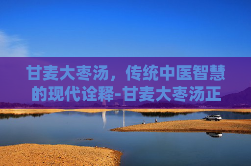 甘麦大枣汤，传统中医智慧的现代诠释-甘麦大枣汤正宗配方