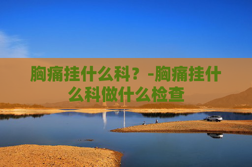 胸痛挂什么科？-胸痛挂什么科做什么检查
