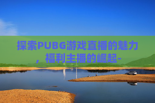 探索PUBG游戏直播的魅力，福利主播的崛起-
