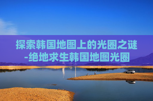 探索韩国地图上的光圈之谜-绝地求生韩国地图光圈