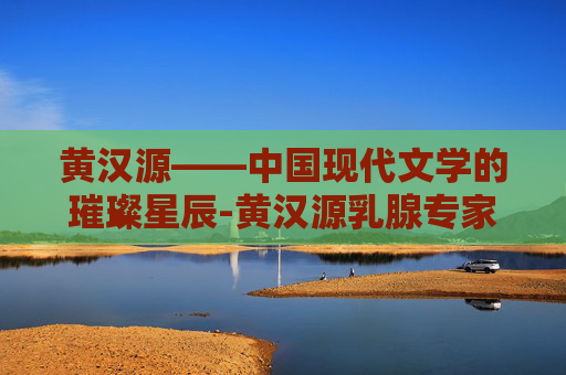 黄汉源——中国现代文学的璀璨星辰-黄汉源乳腺专家简介