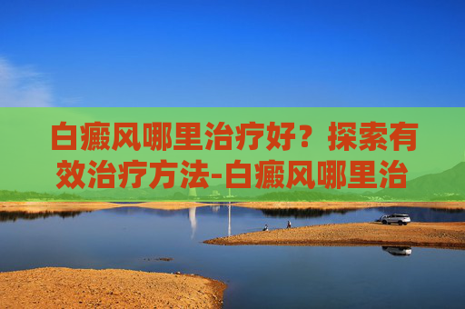 白癜风哪里治疗好？探索有效治疗方法-白癜风哪里治疗好