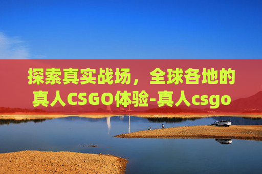探索真实战场，全球各地的真人CSGO体验-真人csgo在哪里可以玩