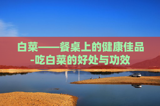 白菜——餐桌上的健康佳品-吃白菜的好处与功效