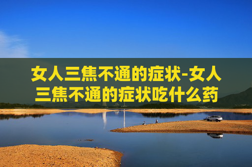 女人三焦不通的症状-女人三焦不通的症状吃什么药
