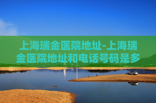 上海瑞金医院地址-上海瑞金医院地址和电话号码是多少
