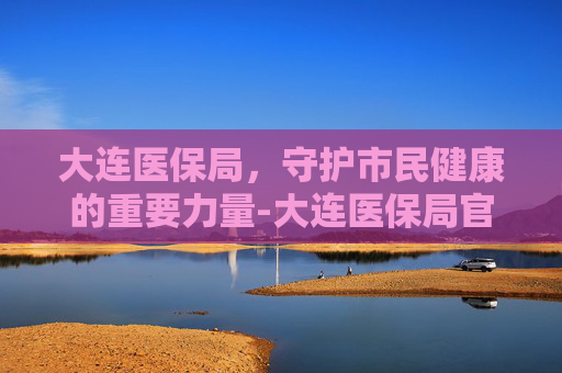 大连医保局，守护市民健康的重要力量-大连医保局官网