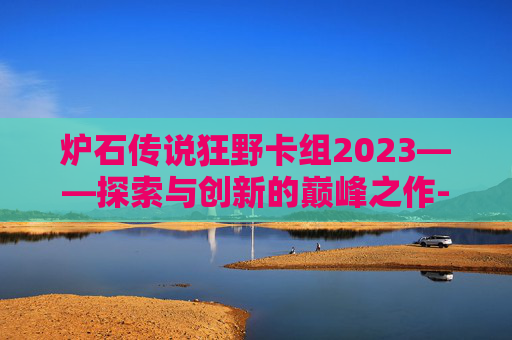 炉石传说狂野卡组2023——探索与创新的巅峰之作-炉石传说狂野卡组推荐
